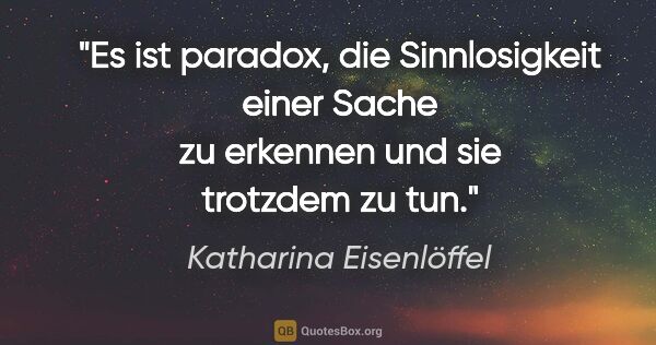 Katharina Eisenlöffel Zitat: "Es ist paradox, die Sinnlosigkeit einer Sache zu erkennen und..."