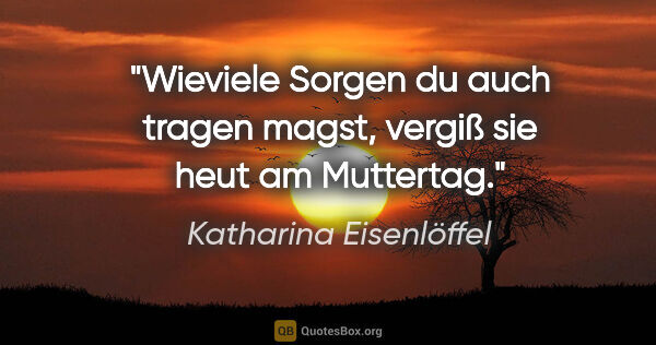 Katharina Eisenlöffel Zitat: "Wieviele Sorgen du auch tragen magst, vergiß sie heut am..."
