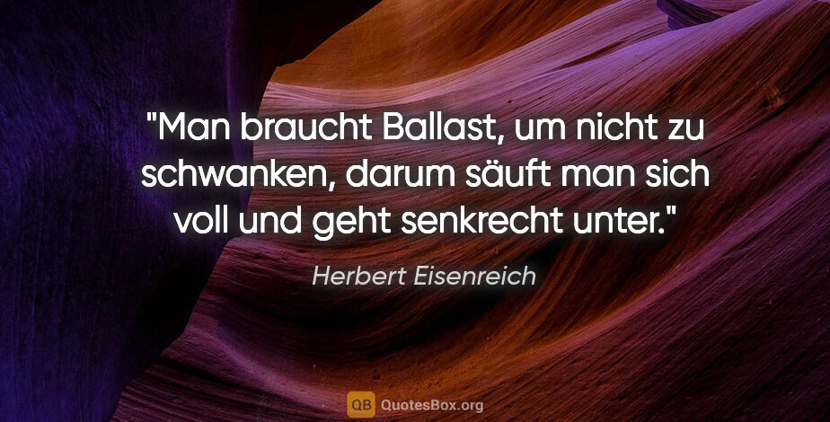 Herbert Eisenreich Zitat: "Man braucht Ballast, um nicht zu schwanken, darum säuft man..."