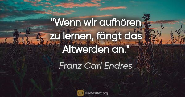 Franz Carl Endres Zitat: "Wenn wir aufhören zu lernen, fängt das Altwerden an."