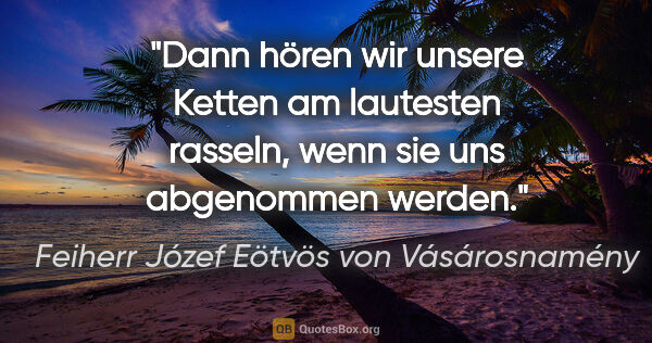 Feiherr Józef Eötvös von Vásárosnamény Zitat: "Dann hören wir unsere Ketten am lautesten rasseln, wenn sie..."