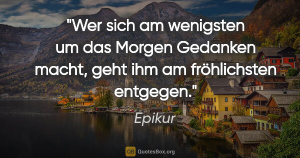 Epikur Zitat: "Wer sich am wenigsten um das Morgen Gedanken macht, geht ihm..."