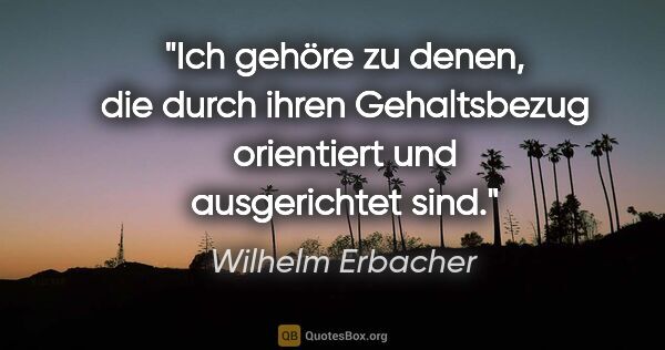 Wilhelm Erbacher Zitat: "Ich gehöre zu denen, die durch ihren Gehaltsbezug orientiert..."
