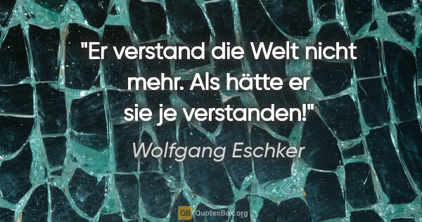 Wolfgang Eschker Zitat: "Er verstand die Welt nicht mehr. Als hätte er sie je verstanden!"