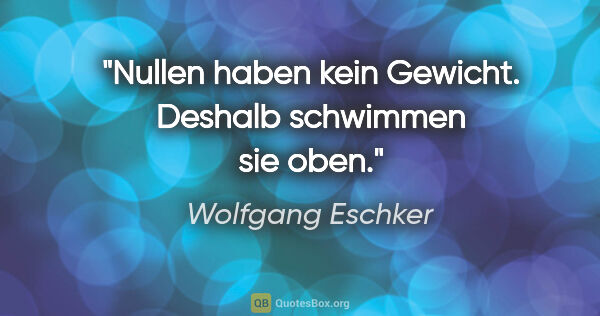 Wolfgang Eschker Zitat: "Nullen haben kein Gewicht. Deshalb schwimmen sie oben."