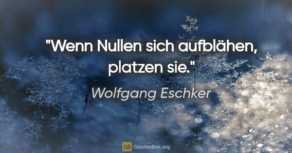 Wolfgang Eschker Zitat: "Wenn Nullen sich aufblähen, platzen sie."