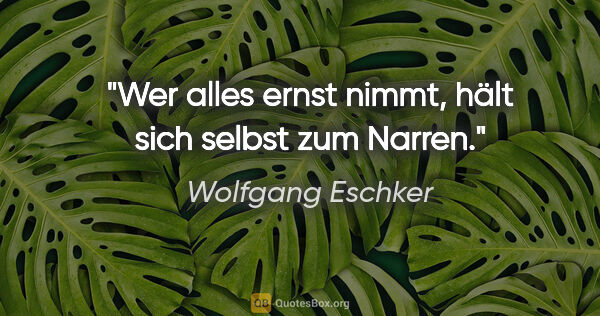 Wolfgang Eschker Zitat: "Wer alles ernst nimmt, hält sich selbst zum Narren."