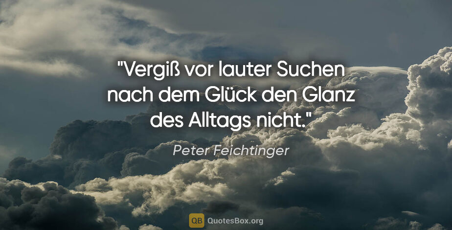 Peter Feichtinger Zitat: "Vergiß vor lauter Suchen nach dem Glück den Glanz des Alltags..."