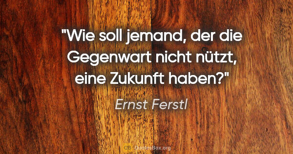 Ernst Ferstl Zitat: "Wie soll jemand, der die Gegenwart nicht nützt, eine Zukunft..."