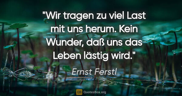 Ernst Ferstl Zitat: "Wir tragen zu viel Last mit uns herum. Kein Wunder, daß uns..."