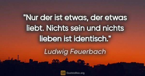 Ludwig Feuerbach Zitat: "Nur der ist etwas, der etwas liebt. Nichts sein und nichts..."