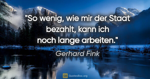 Gerhard Fink Zitat: "So wenig, wie mir der Staat bezahlt, kann ich noch lange..."