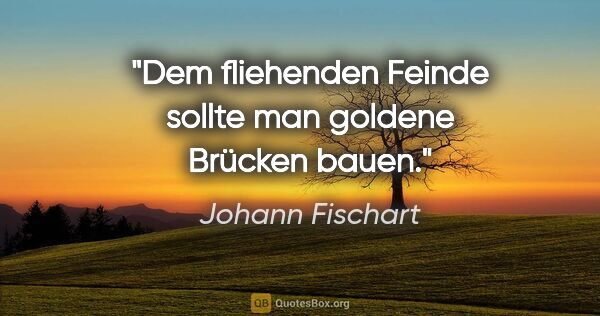 Johann Fischart Zitat: "Dem fliehenden Feinde sollte man goldene Brücken bauen."