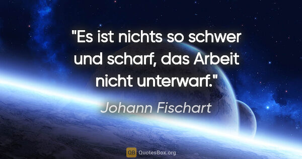 Johann Fischart Zitat: "Es ist nichts so schwer und scharf, das Arbeit nicht unterwarf."