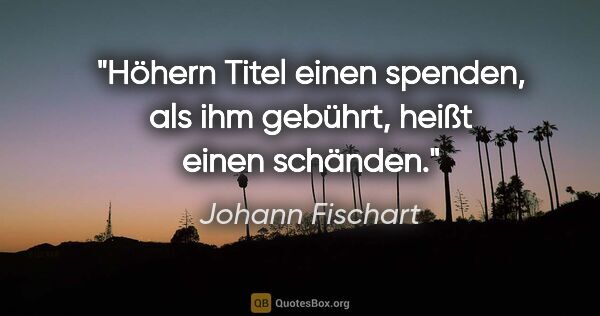 Johann Fischart Zitat: "Höhern Titel einen spenden, als ihm gebührt, heißt einen..."