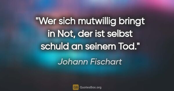 Johann Fischart Zitat: "Wer sich mutwillig bringt in Not, der ist selbst schuld an..."