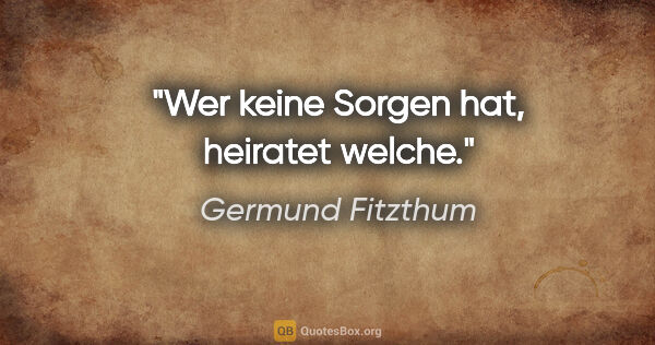 Germund Fitzthum Zitat: "Wer keine Sorgen hat, heiratet welche."