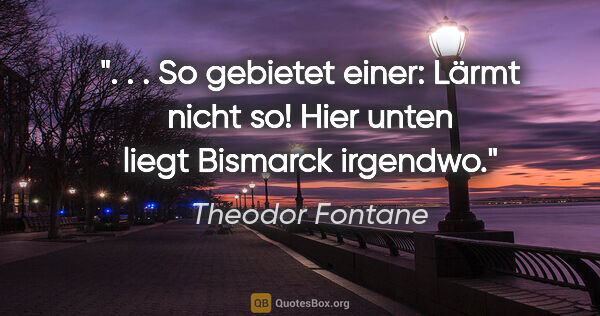 Theodor Fontane Zitat: " . . So gebietet einer: "Lärmt nicht so! Hier unten liegt..."