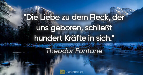 Theodor Fontane Zitat: "Die Liebe zu dem Fleck, der uns geboren, schließt hundert..."