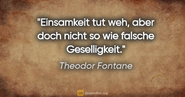 Theodor Fontane Zitat: "Einsamkeit tut weh, aber doch nicht so wie falsche Geselligkeit."