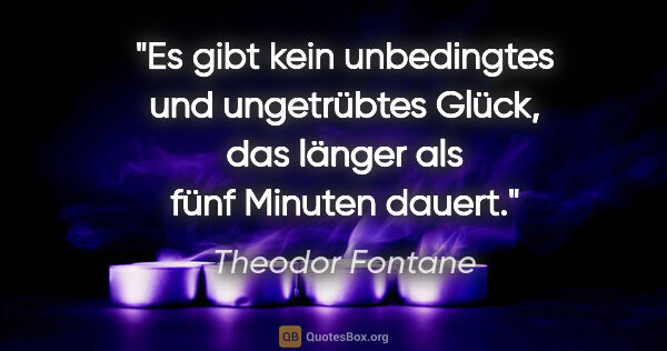 Theodor Fontane Zitat: "Es gibt kein unbedingtes und ungetrübtes Glück, das länger als..."