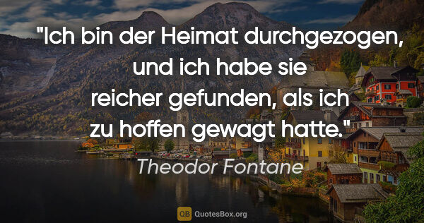 Theodor Fontane Zitat: "Ich bin der Heimat durchgezogen, und ich habe sie reicher..."