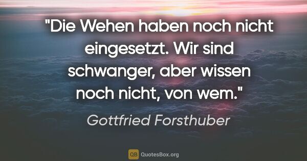 Gottfried Forsthuber Zitat: "Die Wehen haben noch nicht eingesetzt. Wir sind schwanger,..."