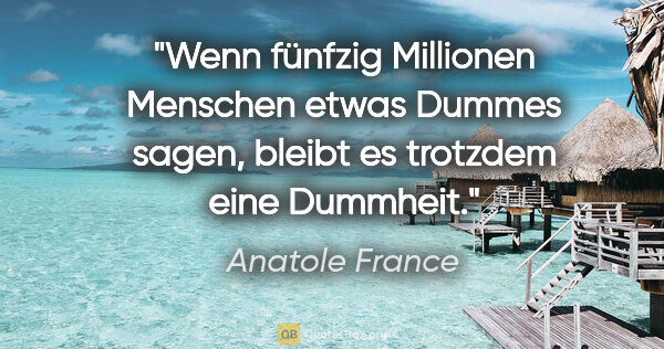 Anatole France Zitat: "Wenn fünfzig Millionen Menschen etwas Dummes sagen, bleibt es..."
