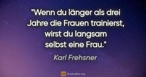 Karl Frehsner Zitat: "Wenn du länger als drei Jahre die Frauen trainierst, wirst du..."