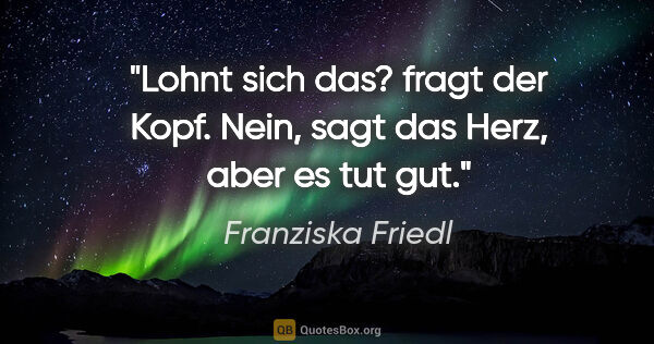 Franziska Friedl Zitat: ""Lohnt sich das?" fragt der Kopf. "Nein", sagt das Herz, "aber..."