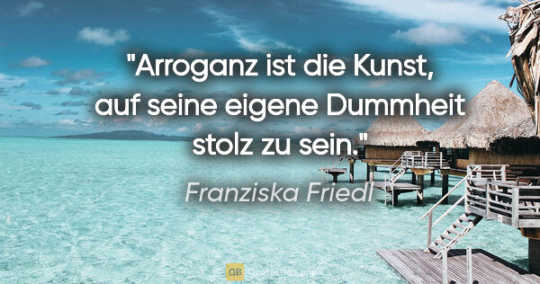 Franziska Friedl Zitat: "Arroganz ist die Kunst, auf seine eigene Dummheit stolz zu sein."