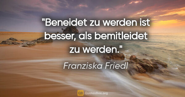 Franziska Friedl Zitat: "Beneidet zu werden ist besser, als bemitleidet zu werden."