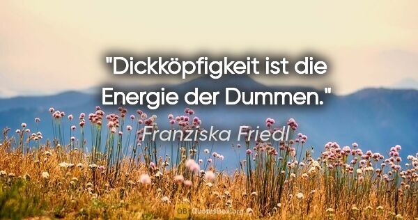 Franziska Friedl Zitat: "Dickköpfigkeit ist die Energie der Dummen."