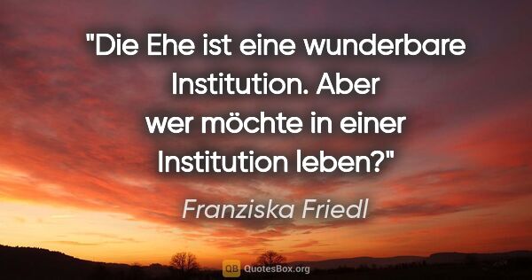 Franziska Friedl Zitat: "Die Ehe ist eine wunderbare Institution. Aber wer möchte in..."