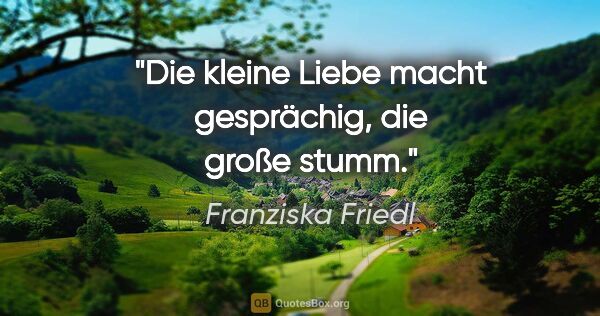 Franziska Friedl Zitat: "Die kleine Liebe macht gesprächig, die große stumm."