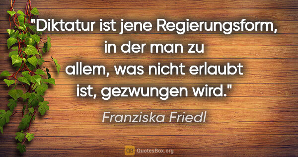 Franziska Friedl Zitat: "Diktatur ist jene Regierungsform, in der man zu allem, was..."