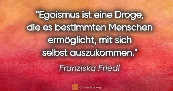 Franziska Friedl Zitat: "Egoismus ist eine Droge, die es bestimmten Menschen..."