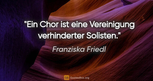 Franziska Friedl Zitat: "Ein Chor ist eine Vereinigung verhinderter Solisten."