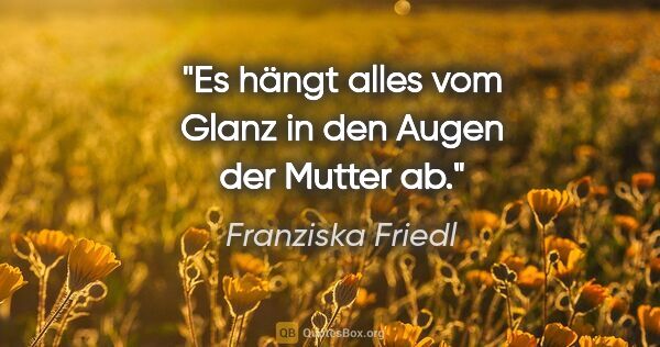 Franziska Friedl Zitat: "Es hängt alles vom Glanz in den Augen der Mutter ab."