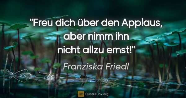 Franziska Friedl Zitat: "Freu dich über den Applaus, aber nimm ihn nicht allzu ernst!"