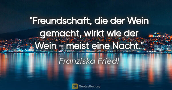 Franziska Friedl Zitat: "Freundschaft, die der Wein gemacht, wirkt wie der Wein - meist..."
