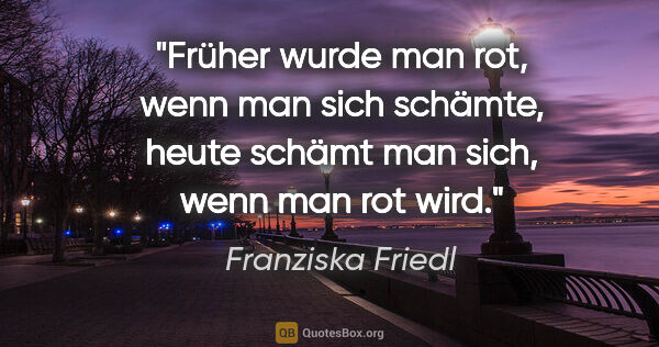 Franziska Friedl Zitat: "Früher wurde man rot, wenn man sich schämte, heute schämt man..."