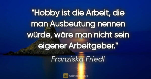 Franziska Friedl Zitat: "Hobby ist die Arbeit, die man Ausbeutung nennen würde, wäre..."