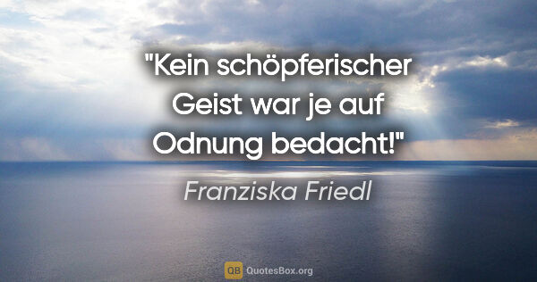 Franziska Friedl Zitat: "Kein schöpferischer Geist war je auf Odnung bedacht!"