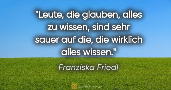 Franziska Friedl Zitat: "Leute, die glauben, alles zu wissen, sind sehr sauer auf die,..."