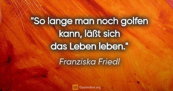 Franziska Friedl Zitat: "So lange man noch golfen kann, läßt sich das Leben leben."