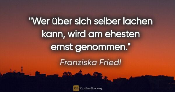 Franziska Friedl Zitat: "Wer über sich selber lachen kann, wird am ehesten ernst genommen."