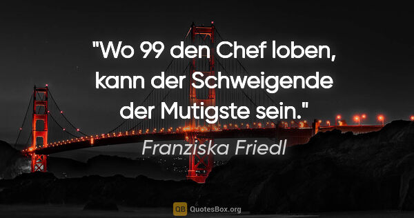 Franziska Friedl Zitat: "Wo 99 den Chef loben, kann der Schweigende der Mutigste sein."