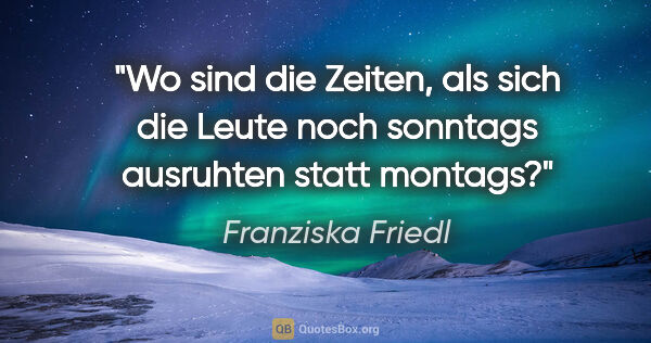 Franziska Friedl Zitat: "Wo sind die Zeiten, als sich die Leute noch sonntags ausruhten..."