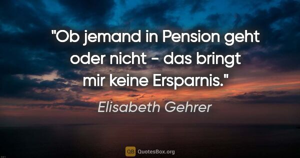 Elisabeth Gehrer Zitat: "Ob jemand in Pension geht oder nicht - das bringt mir keine..."